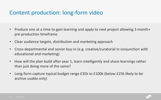 • Produce one at a time to gain learning and apply to next project allowing 3 month+
pre-production timeframe
• Clear audience targets, distribution and marketing approach
• Cross-departmental and senior buy-in (e.g. creative/curatorial in conjunction with
educational and marketing)
• How will the plan build after year 1, learn intelligently and share learnings rather
than just doing more of the same?
• Long-form capture typical budget range £35k to £100k (below £25k likely to be
archive usable only)
Content production: long-form video
28/01/201716
 