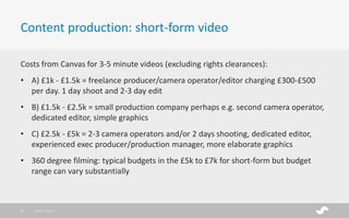 Costs from Canvas for 3-5 minute videos (excluding rights clearances):
• A) £1k - £1.5k = freelance producer/camera operator/editor charging £300-£500
per day. 1 day shoot and 2-3 day edit
• B) £1.5k - £2.5k = small production company perhaps e.g. second camera operator,
dedicated editor, simple graphics
• C) £2.5k - £5k = 2-3 camera operators and/or 2 days shooting, dedicated editor,
experienced exec producer/production manager, more elaborate graphics
• 360 degree filming: typical budgets in the £5k to £7k for short-form but budget
range can vary substantially
Content production: short-form video
28/01/201717
 