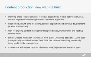 • Planning phase to consider: user journeys, accessibility, mobile optimisation, SEO,
content migration/redirecting from old site where applicable
• Clear schedule with time for testing, content population and iterative development
(3 months minimum)
• Plan for ongoing content management responsibilities, maintenance and hosting
requirements
• Simple website with open source CMS from £10k. E-ticketing additional £5k to £10k
for separately hosted solution or from £30k to £100k for something seamlessly
integrated into the main website
• Assume site will require substantial reinvestment/replacement every 3-4 years
Content production: new website build
18
 