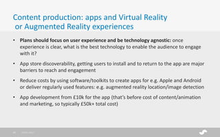 • Plans should focus on user experience and be technology agnostic: once
experience is clear, what is the best technology to enable the audience to engage
with it?
• App store discoverability, getting users to install and to return to the app are major
barriers to reach and engagement
• Reduce costs by using software/toolkits to create apps for e.g. Apple and Android
or deliver regularly used features: e.g. augmented reality location/image detection
• App development from £10k for the app (that’s before cost of content/animation
and marketing, so typically £50k+ total cost)
Content production: apps and Virtual Reality
or Augmented Reality experiences
28/01/201719
 