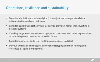 • Combine a holistic approach to digital (i.e. not just marketing or standalone
software) with small practical steps
• Consider using lower cost software-as-service providers rather than investing in
bespoke systems
• If making large investments look at options to cost share with other organisations
or to build systems that can be reused in future
• Consider long terms costs (e.g. hosting, maintenance, updates)
• Do your timescales and budgets allow for prototyping and then refining and
iterating (i.e. ‘agile’ development)?
Operations, resilience and sustainability
28/01/201721
 