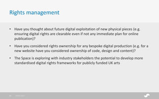 • Have you thought about future digital exploitation of new physical pieces (e.g.
ensuring digital rights are clearable even if not any immediate plan for online
publication)?
• Have you considered rights ownership for any bespoke digital production (e.g. for a
new website have you considered ownership of code, design and content)?
• The Space is exploring with industry stakeholders the potential to develop more
standardised digital rights frameworks for publicly funded UK arts
Rights management
28/01/201722
 