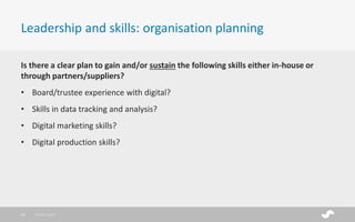 Is there a clear plan to gain and/or sustain the following skills either in-house or
through partners/suppliers?
• Board/trustee experience with digital?
• Skills in data tracking and analysis?
• Digital marketing skills?
• Digital production skills?
Leadership and skills: organisation planning
28/01/201723
 