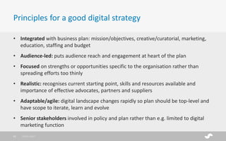 • Integrated with business plan: mission/objectives, creative/curatorial, marketing,
education, staffing and budget
• Audience-led: puts audience reach and engagement at heart of the plan
• Focused on strengths or opportunities specific to the organisation rather than
spreading efforts too thinly
• Realistic: recognises current starting point, skills and resources available and
importance of effective advocates, partners and suppliers
• Adaptable/agile: digital landscape changes rapidly so plan should be top-level and
have scope to iterate, learn and evolve
• Senior stakeholders involved in policy and plan rather than e.g. limited to digital
marketing function
Principles for a good digital strategy
28/01/201725
 