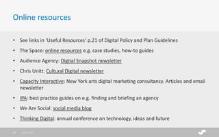• See links in ‘Useful Resources’ p.21 of Digital Policy and Plan Guidelines
• The Space: online resources e.g. case studies, how-to guides
• Audience Agency: Digital Snapshot newsletter
• Chris Unitt: Cultural Digital newsletter
• Capacity Interactive: New York arts digital marketing consultancy. Articles and email
newsletter
• IPA: best practice guides on e.g. finding and briefing an agency
• We Are Social: social media blog
• Thinking Digital: annual conference on technology, ideas and future
Online resources
28/01/201728
 
