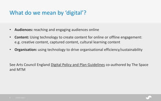 • Audiences: reaching and engaging audiences online
• Content: Using technology to create content for online or offline engagement:
e.g. creative content, captured content, cultural learning content
• Organisation: using technology to drive organisational efficiency/sustainability
See Arts Council England Digital Policy and Plan Guidelines co-authored by The Space
and MTM
What do we mean by ‘digital’?
28/01/20173
 