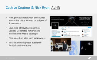 Cath Le Couteur & Nick Ryan: Adrift
28/01/201732
• Film, physical installation and Twitter
interactive piece focused on subject of
Space debris
• Launched at Royal Astronomical
Society. Generated national and
international media coverage
• Film placed on sites such as Nowness
• Installation will appear at science
festivals and museums
 