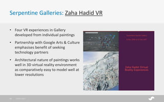 Serpentine Galleries: Zaha Hadid VR
• Four VR experiences in Gallery
developed from individual paintings
• Partnership with Google Arts & Culture
emphasises benefit of seeking
technology partners
• Architectural nature of paintings works
well in 3D virtual reality environment
as comparatively easy to model well at
lower resolutions
28/01/201733
 