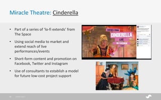 Miracle Theatre: Cinderella
28/01/201735
• Part of a series of ‘lo-fi extends’ from
The Space
• Using social media to market and
extend reach of live
performances/events
• Short-form content and promotion on
Facebook, Twitter and Instagram
• Use of consultants to establish a model
for future low-cost project support
 