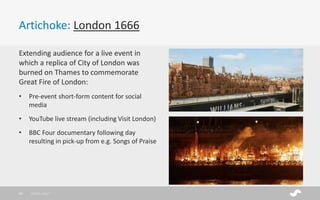 Artichoke: London 1666
Extending audience for a live event in
which a replica of City of London was
burned on Thames to commemorate
Great Fire of London:
• Pre-event short-form content for social
media
• YouTube live stream (including Visit London)
• BBC Four documentary following day
resulting in pick-up from e.g. Songs of Praise
28/01/201736
 