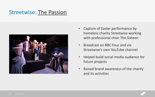 Streetwise: The Passion
28/01/201737
• Capture of Easter performance by
homeless charity Streetwise working
with professional choir The Sixteen
• Broadcast on BBC Four and via
Streetwise’s own YouTube channel
• Helped build social media audience for
future projects
• Raised brand awareness of the charity
and its activities
 