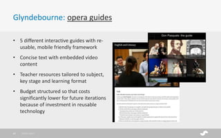 Glyndebourne: opera guides
28/01/201740
• 5 different interactive guides with re-
usable, mobile friendly framework
• Concise text with embedded video
content
• Teacher resources tailored to subject,
key stage and learning format
• Budget structured so that costs
significantly lower for future iterations
because of investment in reusable
technology
 