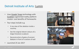 Detroit Institute of Arts: Lumin
28/01/201743
• Uses Google Tango technology with
GuidiGO augmented reality platform
creator: cost benefits of frameworks
• Tour stops include e.g.
• X-ray view of the skeleton inside a
mummy
• See the original vibrant colours of a
beige limestone sculpture
• Reconstruction of gates of ancient
Babylon in front of a section of wall
• Launched 25 Jan 2017
 