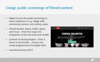 Cinegi: public screenings of filmed content
• Digital service for public screenings to
reach audiences in e.g. village halls,
community centres, arts centres, pubs
• Filmed theatre, dance, ballet, opera
and music – from the major arts
companies to the mid scale and smaller
• Content of varying lengths – from 3
hours to 10 minutes – venues can
create programmes of multiple titles
• Launched January 2017
28/01/201745
 