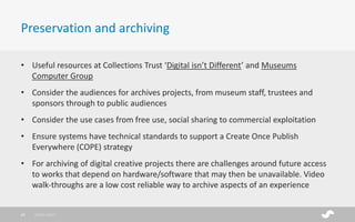 • Useful resources at Collections Trust ‘Digital isn’t Different’ and Museums
Computer Group
• Consider the audiences for archives projects, from museum staff, trustees and
sponsors through to public audiences
• Consider the use cases from free use, social sharing to commercial exploitation
• Ensure systems have technical standards to support a Create Once Publish
Everywhere (COPE) strategy
• For archiving of digital creative projects there are challenges around future access
to works that depend on hardware/software that may then be unavailable. Video
walk-throughs are a low cost reliable way to archive aspects of an experience
Preservation and archiving
28/01/201748
 