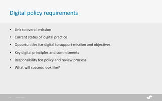 • Link to overall mission
• Current status of digital practice
• Opportunities for digital to support mission and objectives
• Key digital principles and commitments
• Responsibility for policy and review process
• What will success look like?
Digital policy requirements
28/01/20178
 