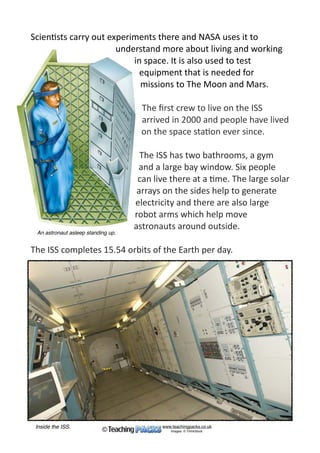 The	Interna*onal	Space	Sta*on	(ISS)	travels	in	Earth’s	orbit.	It	is	
made	up	of	smaller	sec*ons	that	were	joined	together	in	space.	
The	main	sec*on	was	sent	into	space	by	a	Russian	rocket	in	1998	
and	the	ISS	was	completed	in	2011.	
The	ISS	is	big	
enough	to	cover	a	
football	ﬁeld	and	
weighs	about	the	
same	as	330	cars!	
Governments	
around	the	world	
have	made	special	
agreements	about	
how	the	ISS	can	be	
used.	
www.teachingpacks.co.uk
Images: © ThinkStock©
The International Space Station
The ISS orbiting The Earth.
 