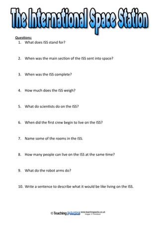 Scien*sts	carry	out	experiments	there	and	NASA	uses	it	to	
understand	more	about	living	and	working	
in	space.	It	is	also	used	to	test	
equipment	that	is	needed	for	
missions	to	The	Moon	and	Mars.	
The	ﬁrst	crew	to	live	on	the	ISS	
arrived	in	2000	and	people	have	lived	
on	the	space	sta*on	ever	since.		
		
The	ISS	has	two	bathrooms,	a	gym	
and	a	large	bay	window.	Six	people	
can	live	there	at	a	*me.	The	large	solar	
arrays	on	the	sides	help	to	generate	
electricity	and	there	are	also	large	
robot	arms	which	help	move	
astronauts	around	outside.	
		
The	ISS	completes	15.54	orbits	of	the	Earth	per	day. 
www.teachingpacks.co.uk
Images: © ThinkStock©Inside the ISS.
An astronaut asleep standing up.
 