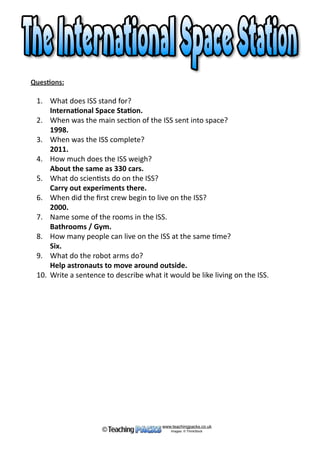 Ques%ons:	
	 1.	 What	does	ISS	stand	for? 
	 2.	 When	was	the	main	sec*on	of	the	ISS	sent	into	space? 
	 3.	 When	was	the	ISS	complete? 
	 4.	 How	much	does	the	ISS	weigh? 
	 5.	 What	do	scien*sts	do	on	the	ISS? 
	 6.	 When	did	the	ﬁrst	crew	begin	to	live	on	the	ISS? 
	 7.	 Name	some	of	the	rooms	in	the	ISS. 
	 8.	 How	many	people	can	live	on	the	ISS	at	the	same	*me? 
	 9.	 What	do	the	robot	arms	do? 
	 10.	 Write	a	sentence	to	describe	what	it	would	be	like	living	on	the	ISS. 
www.teachingpacks.co.uk
Images: © ThinkStock©
 