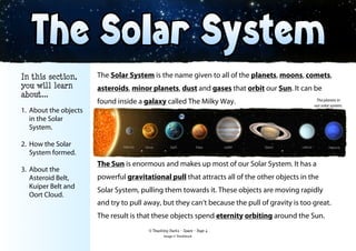 The Solar System is the name given to all of the planets, moons, comets,
asteroids, minor planets, dust and gases that orbit our Sun. It can be
found inside a galaxy called The Milky Way.
The Sun is enormous and makes up most of our Solar System. It has a
powerful gravitational pull that attracts all of the other objects in the
Solar System, pulling them towards it. These objects are moving rapidly
and try to pull away, but they can’t because the pull of gravity is too great.
The result is that these objects spend eternity orbiting around the Sun.
© Teaching Packs - Space - Page 4
In this section,
you will learn
about...
1. About the objects
in the Solar
System.
2. How the Solar
System formed.
3. About the
Asteroid Belt,
Kuiper Belt and
Oort Cloud.
The planets in
our solar system.
Image © ThinkStock
 