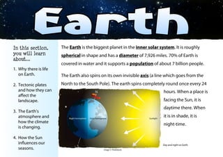 The Earth is the biggest planet in the inner solar system. It is roughly
spherical in shape and has a diameter of 7,926 miles. 70% of Earth is
covered in water and it supports a population of about 7 billion people.
The Earth also spins on its own invisible axis (a line which goes from the
North to the South Pole). The earth spins completely round once every 24
hours. When a place is
facing the Sun, it is
daytime there. When it
is in shade, it is night-
time.
© Teaching Packs - Space - Page 17
In this section,
you will learn
about...
1. Why there is life
on Earth.
2. Tectonic plates
and how they can
aﬀect the
landscape.
3. The Earth’s
atmosphere and
how the climate
is changing.
4. How the Sun
influences our
seasons.
Day and night on Earth.
Image © ThinkStock
 