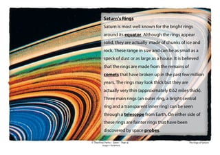 © Teaching Packs - Space - Page 36
Saturn’s Rings
Saturn is most well known for the bright rings
around its equator. Although the rings appear
solid, they are actually made of chunks of ice and
rock. These range in size and can be as small as a
speck of dust or as large as a house. It is believed
that the rings are made from the remains of
comets that have broken up in the past few million
years. The rings may look thick but they are
actually very thin (approximately 0.62 miles thick).
Three main rings (an outer ring, a bright central
ring and a transparent inner ring) can be seen
through a telescope from Earth. On either side of
these rings are fainter rings that have been
discovered by space probes.
The rings of Saturn.
Image © ThinkStock
 