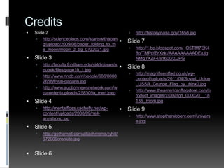 CreditsSlide 2http://scienceblogs.com/startswithabang/upload/2009/08/paper_folding_to_the_moon/moon_2_bg_0722021.jpgSlide 3http://faculty.fordham.edu/siddiqi/sws/sputnik/files/page10_1.jpghttp://www.nndb.com/people/666/000026588/yuri-gagarin.jpghttp://www.auctionnewsnetwork.com/wp-content/uploads/258305a_med.jpegSlide 4http://mentalfloss.cachefly.net/wp-content/uploads/2008/09/neil-armstrong.jpgSlide 5http://gothamist.com/attachments/jyhill/072009cronkite.jpgSlide 6http://history.nasa.gov/1658.jpgSlide 7http://1.bp.blogspot.com/_O5TlM7EK48o/TMPdfErXzkI/AAAAAAAAADE/ujgNMqYXZF4/s1600/2.JPGSlide 8http://magnificentfad.co.uk/wp-content/uploads/2011/04/Soviet_Union_USSR_Grunge_Flag_by_think0.jpghttp://www.theamericanflagstore.com/product_images/z/082/lg1_000020__18135_zoom.jpgSlide 9http://www.stoptherobbery.com/universe.jpg