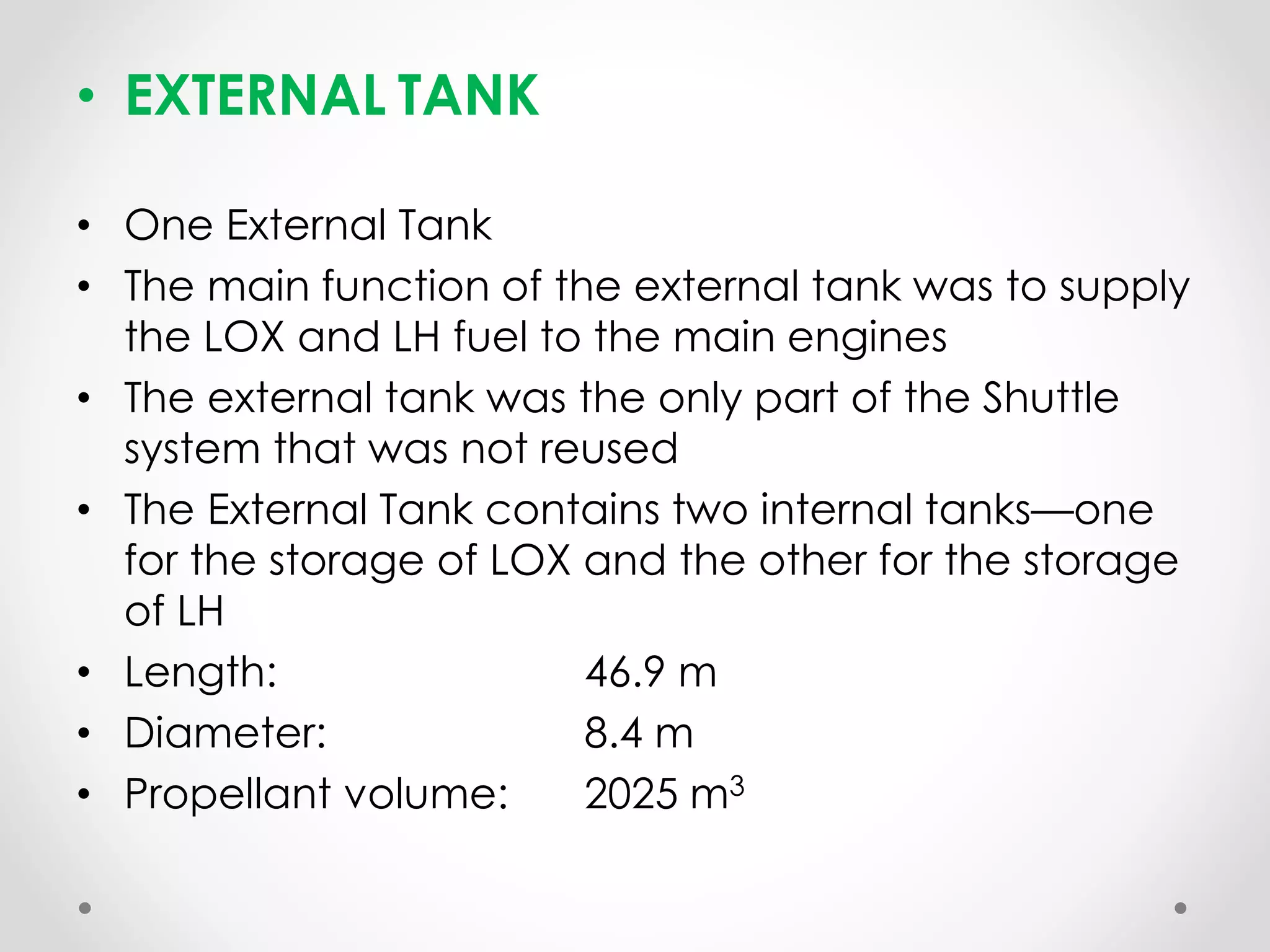 • EXTERNAL TANK
• One External Tank
• The main function of the external tank was to supply
the LOX and LH fuel to the main engines
• The external tank was the only part of the Shuttle
system that was not reused
• The External Tank contains two internal tanks—one
for the storage of LOX and the other for the storage
of LH
• Length: 46.9 m
• Diameter: 8.4 m
• Propellant volume: 2025 m3
 