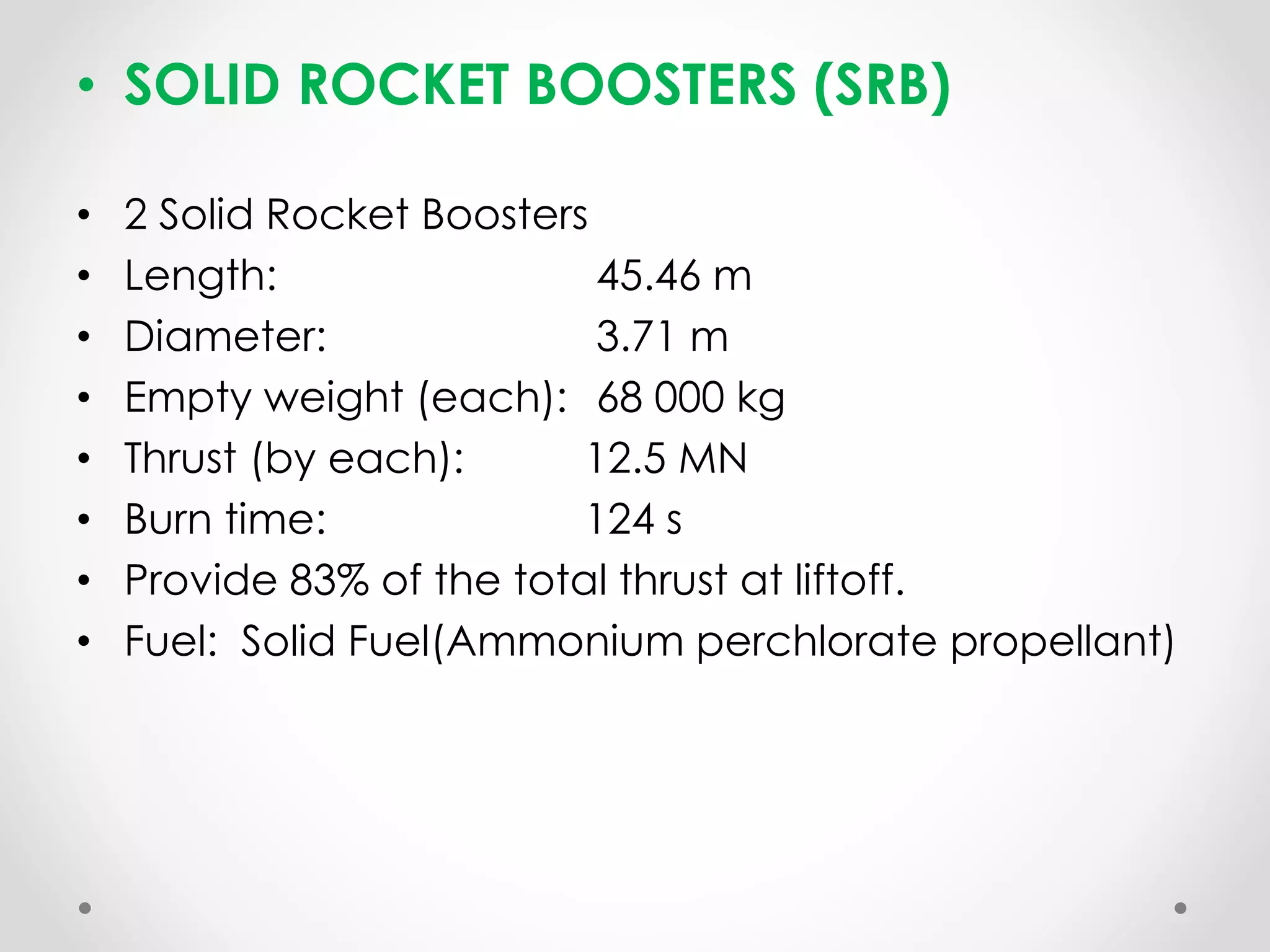 • SOLID ROCKET BOOSTERS (SRB)
• 2 Solid Rocket Boosters
• Length: 45.46 m
• Diameter: 3.71 m
• Empty weight (each): 68 000 kg
• Thrust (by each): 12.5 MN
• Burn time: 124 s
• Provide 83% of the total thrust at liftoff.
• Fuel: Solid Fuel(Ammonium perchlorate propellant)
 