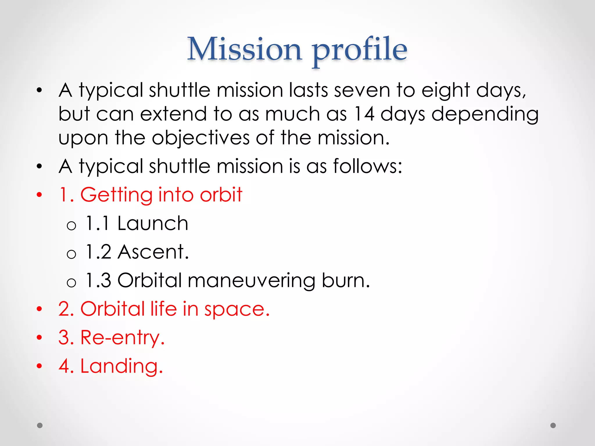 Mission profile
• A typical shuttle mission lasts seven to eight days,
but can extend to as much as 14 days depending
upon the objectives of the mission.
• A typical shuttle mission is as follows:
• 1. Getting into orbit
o 1.1 Launch
o 1.2 Ascent.
o 1.3 Orbital maneuvering burn.
• 2. Orbital life in space.
• 3. Re-entry.
• 4. Landing.
 