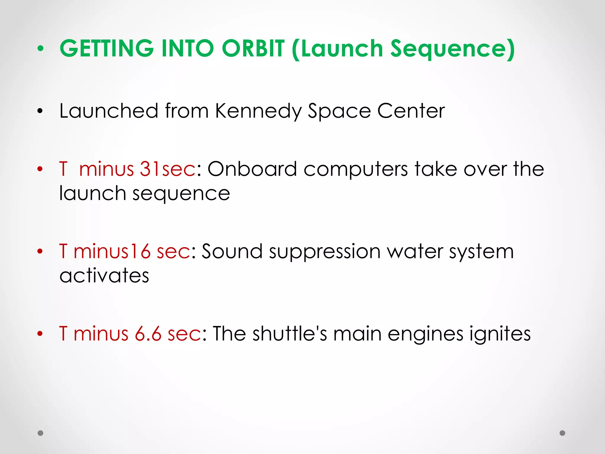 • GETTING INTO ORBIT (Launch Sequence)
• Launched from Kennedy Space Center
• T minus 31sec: Onboard computers take over the
launch sequence
• T minus16 sec: Sound suppression water system
activates
• T minus 6.6 sec: The shuttle's main engines ignites
 