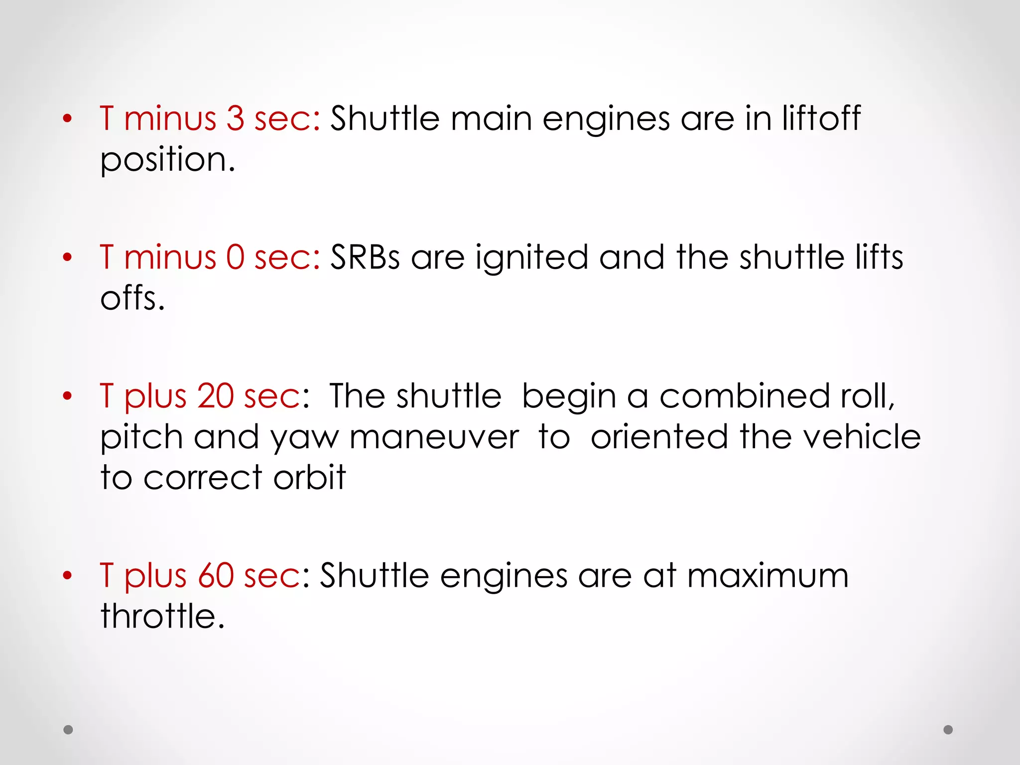• T minus 3 sec: Shuttle main engines are in liftoff
position.
• T minus 0 sec: SRBs are ignited and the shuttle lifts
offs.
• T plus 20 sec: The shuttle begin a combined roll,
pitch and yaw maneuver to oriented the vehicle
to correct orbit
• T plus 60 sec: Shuttle engines are at maximum
throttle.
 