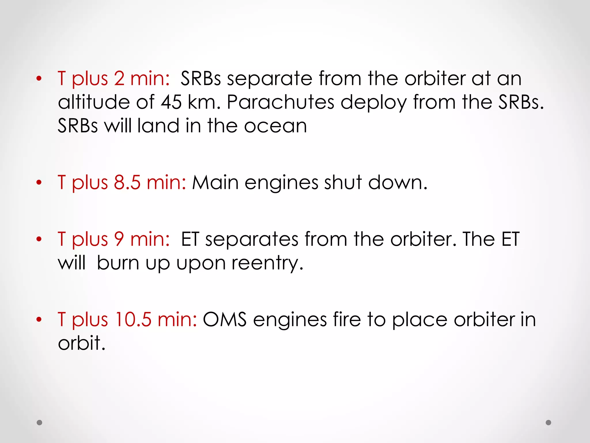 • T plus 2 min: SRBs separate from the orbiter at an
altitude of 45 km. Parachutes deploy from the SRBs.
SRBs will land in the ocean
• T plus 8.5 min: Main engines shut down.
• T plus 9 min: ET separates from the orbiter. The ET
will burn up upon reentry.
• T plus 10.5 min: OMS engines fire to place orbiter in
orbit.
 