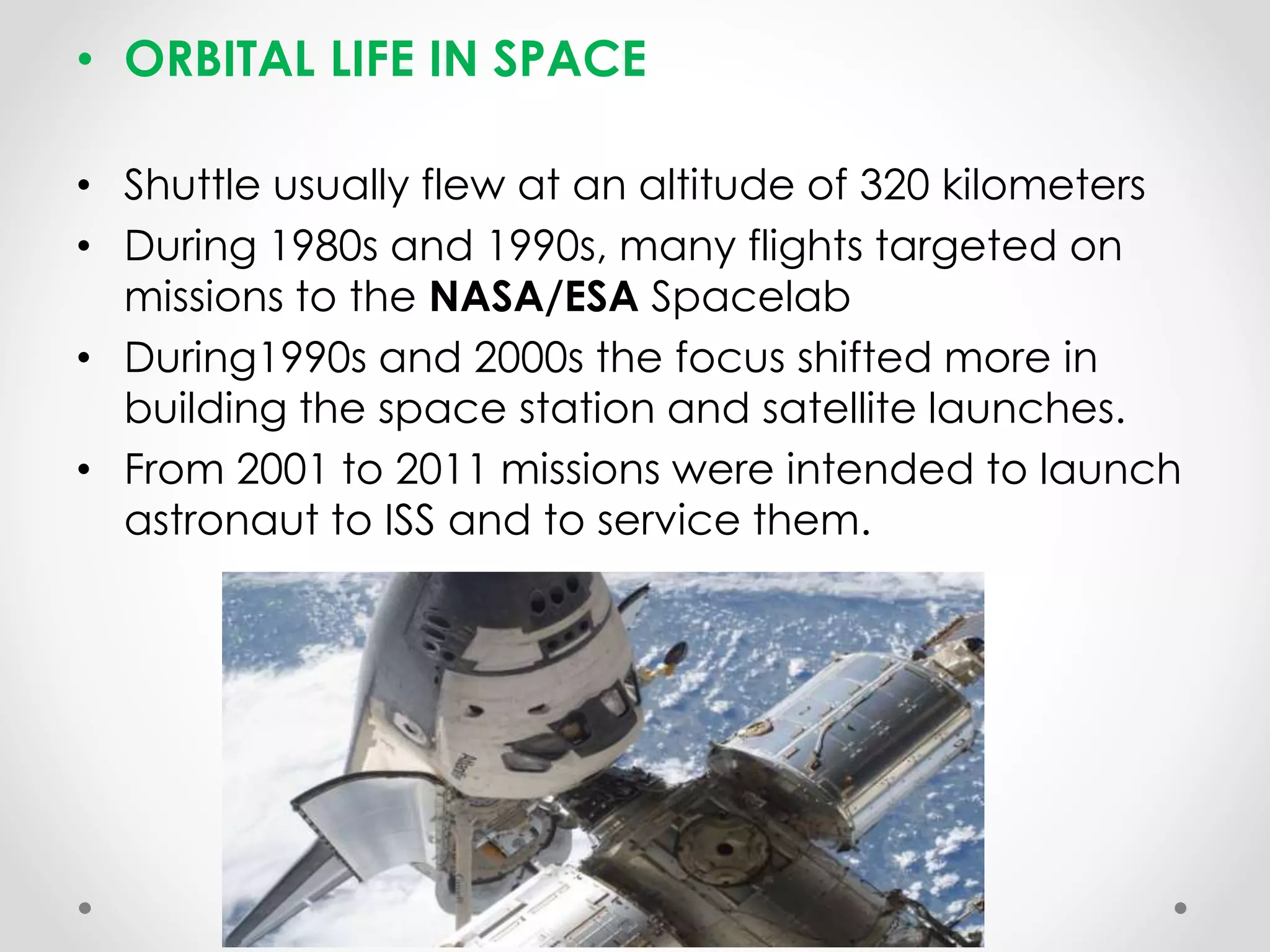 • ORBITAL LIFE IN SPACE
• Shuttle usually flew at an altitude of 320 kilometers
• During 1980s and 1990s, many flights targeted on
missions to the NASA/ESA Spacelab
• During1990s and 2000s the focus shifted more in
building the space station and satellite launches.
• From 2001 to 2011 missions were intended to launch
astronaut to ISS and to service them.
 
