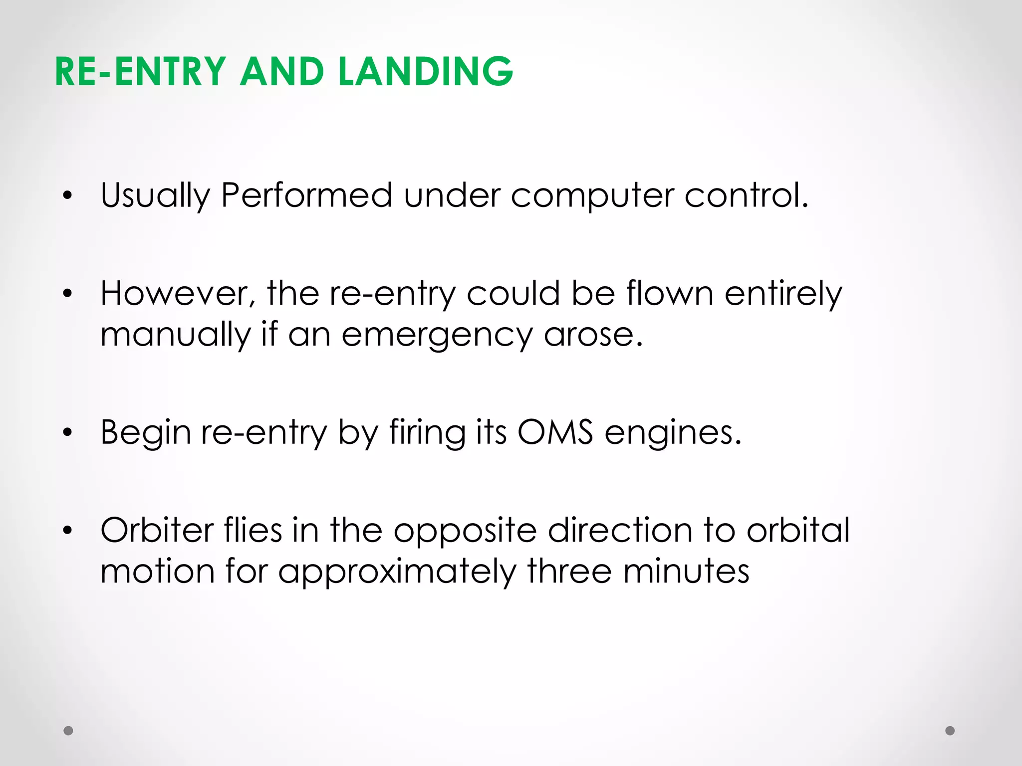RE-ENTRY AND LANDING
• Usually Performed under computer control.
• However, the re-entry could be flown entirely
manually if an emergency arose.
• Begin re-entry by firing its OMS engines.
• Orbiter flies in the opposite direction to orbital
motion for approximately three minutes
 