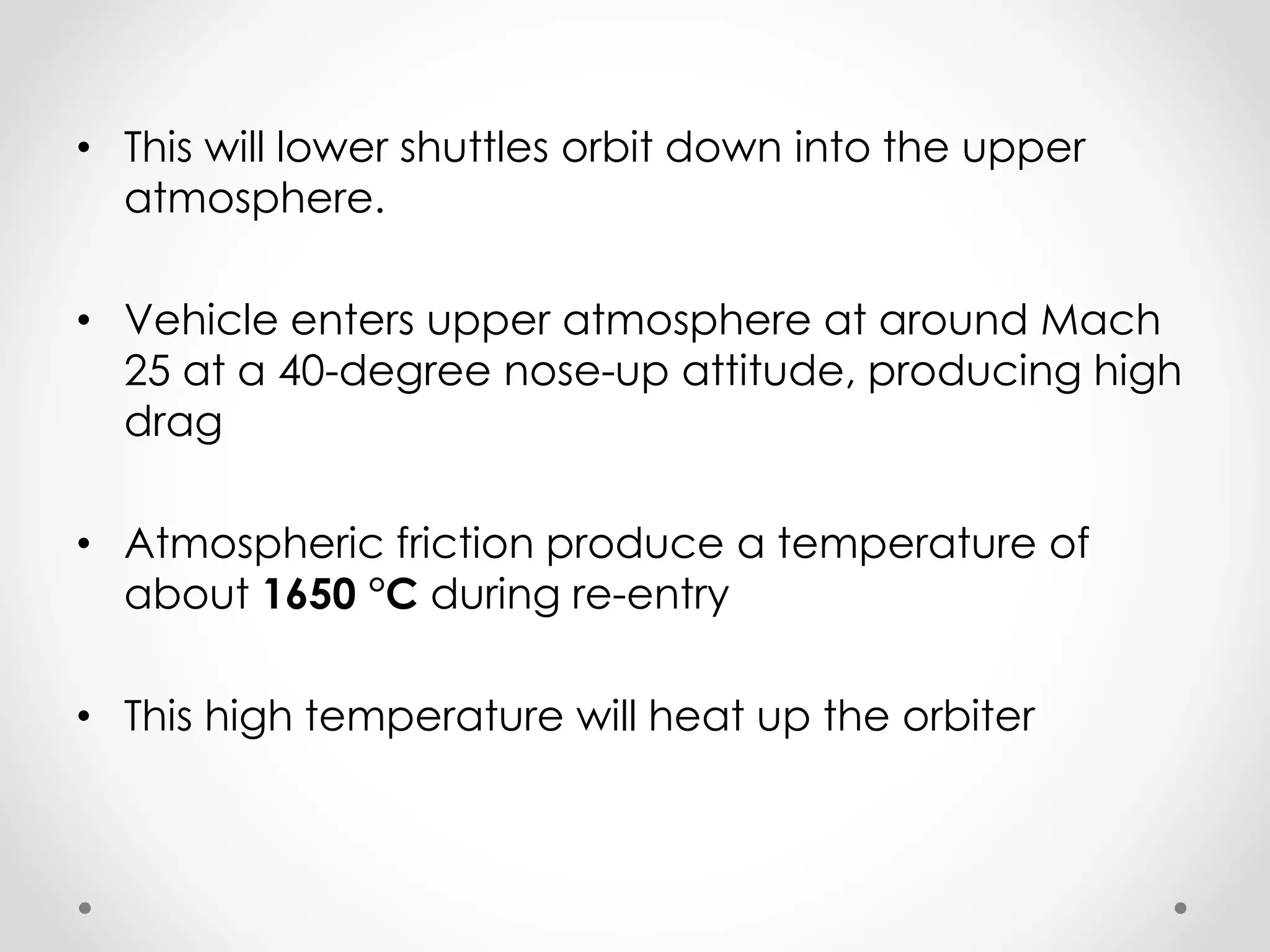 • This will lower shuttles orbit down into the upper
atmosphere.
• Vehicle enters upper atmosphere at around Mach
25 at a 40-degree nose-up attitude, producing high
drag
• Atmospheric friction produce a temperature of
about 1650 °C during re-entry
• This high temperature will heat up the orbiter
 
