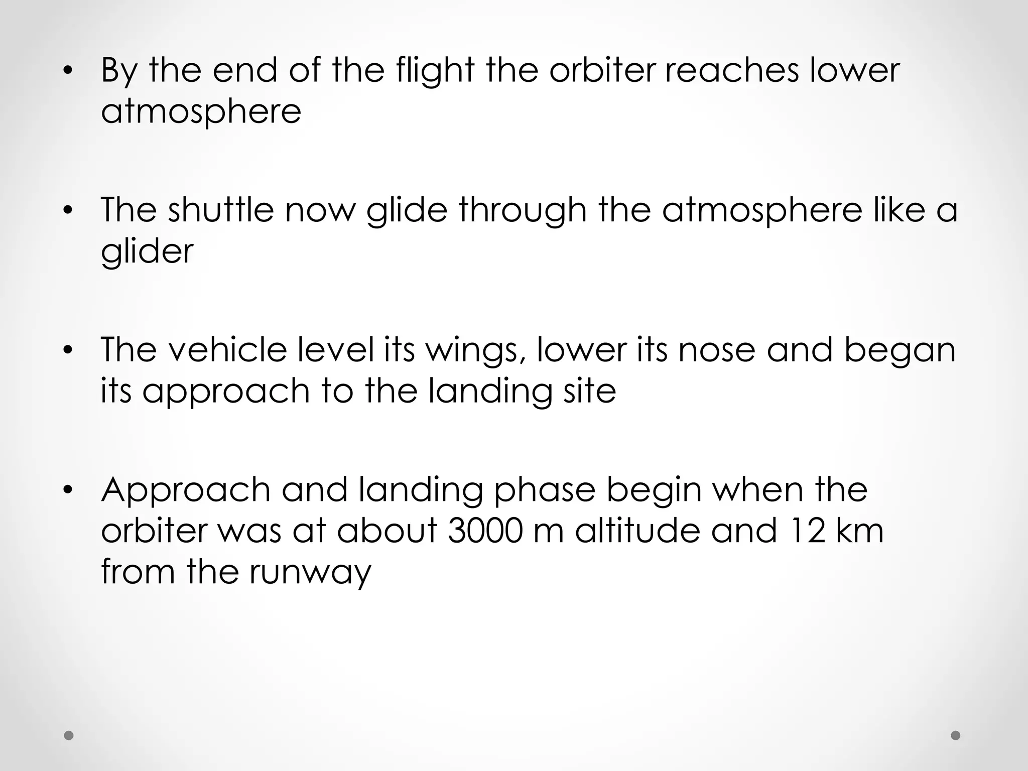 • By the end of the flight the orbiter reaches lower
atmosphere
• The shuttle now glide through the atmosphere like a
glider
• The vehicle level its wings, lower its nose and began
its approach to the landing site
• Approach and landing phase begin when the
orbiter was at about 3000 m altitude and 12 km
from the runway
 