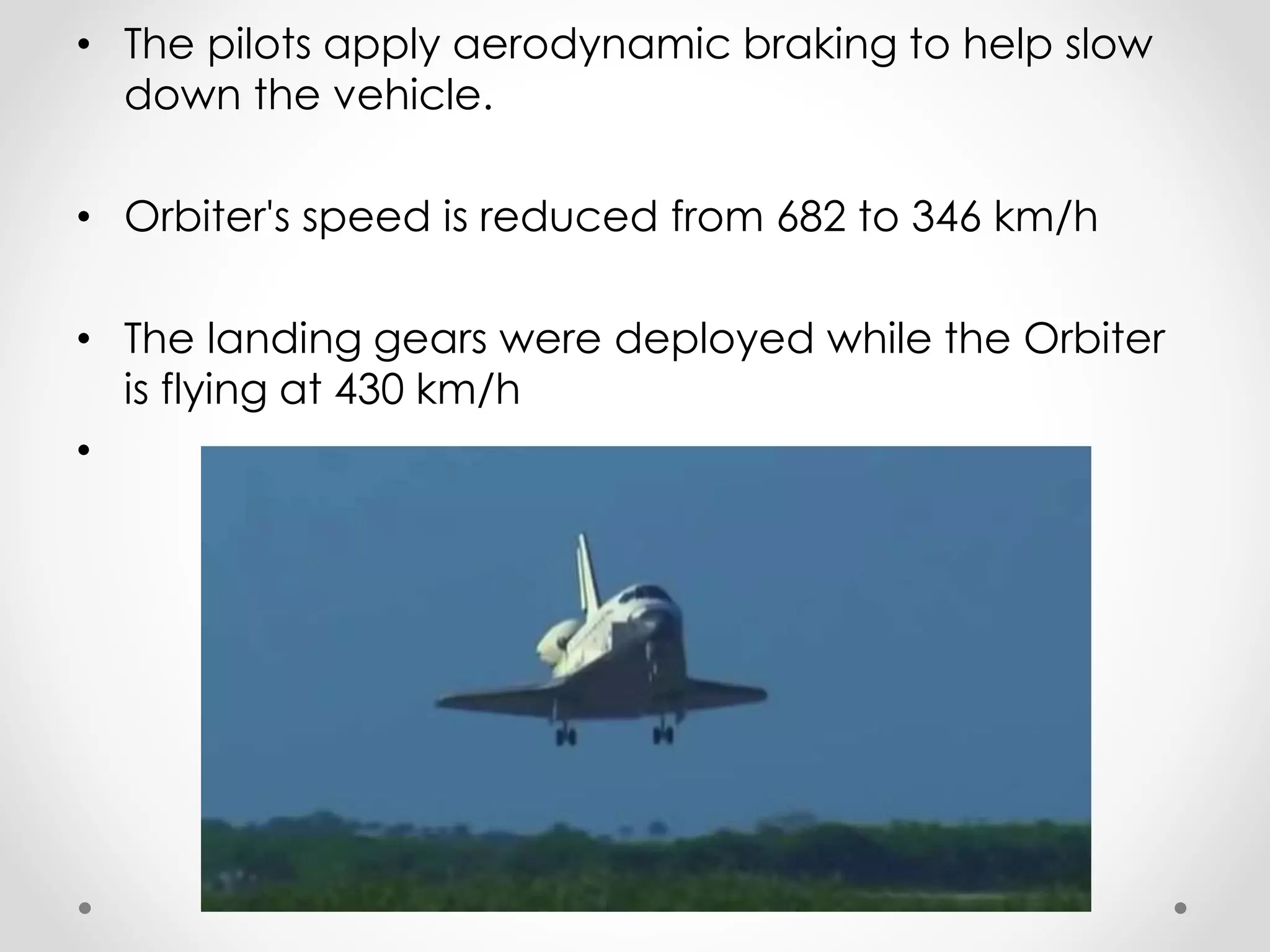 • The pilots apply aerodynamic braking to help slow
down the vehicle.
• Orbiter's speed is reduced from 682 to 346 km/h
• The landing gears were deployed while the Orbiter
is flying at 430 km/h
•
 