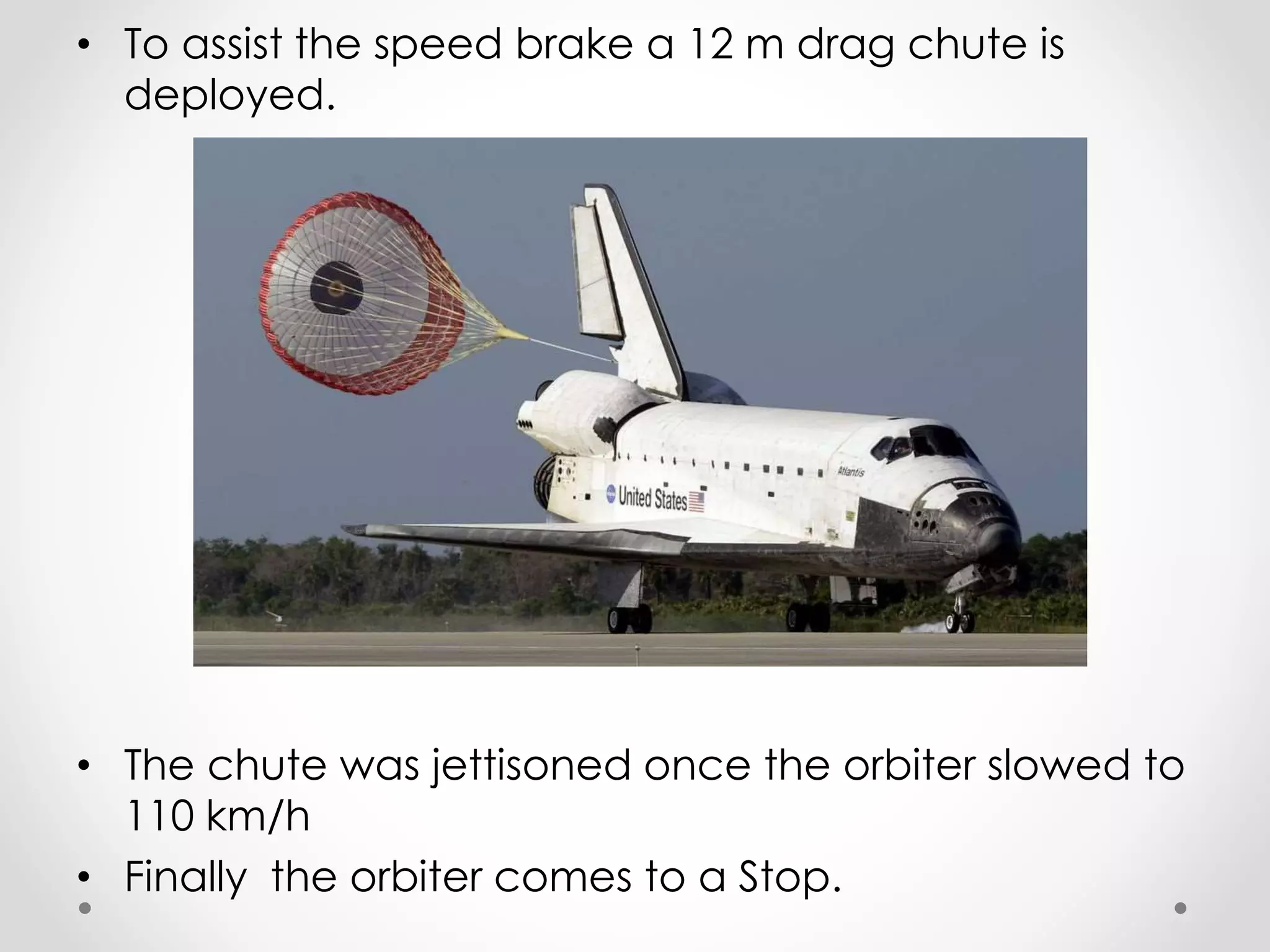 • To assist the speed brake a 12 m drag chute is
deployed.
• The chute was jettisoned once the orbiter slowed to
110 km/h
• Finally the orbiter comes to a Stop.
 