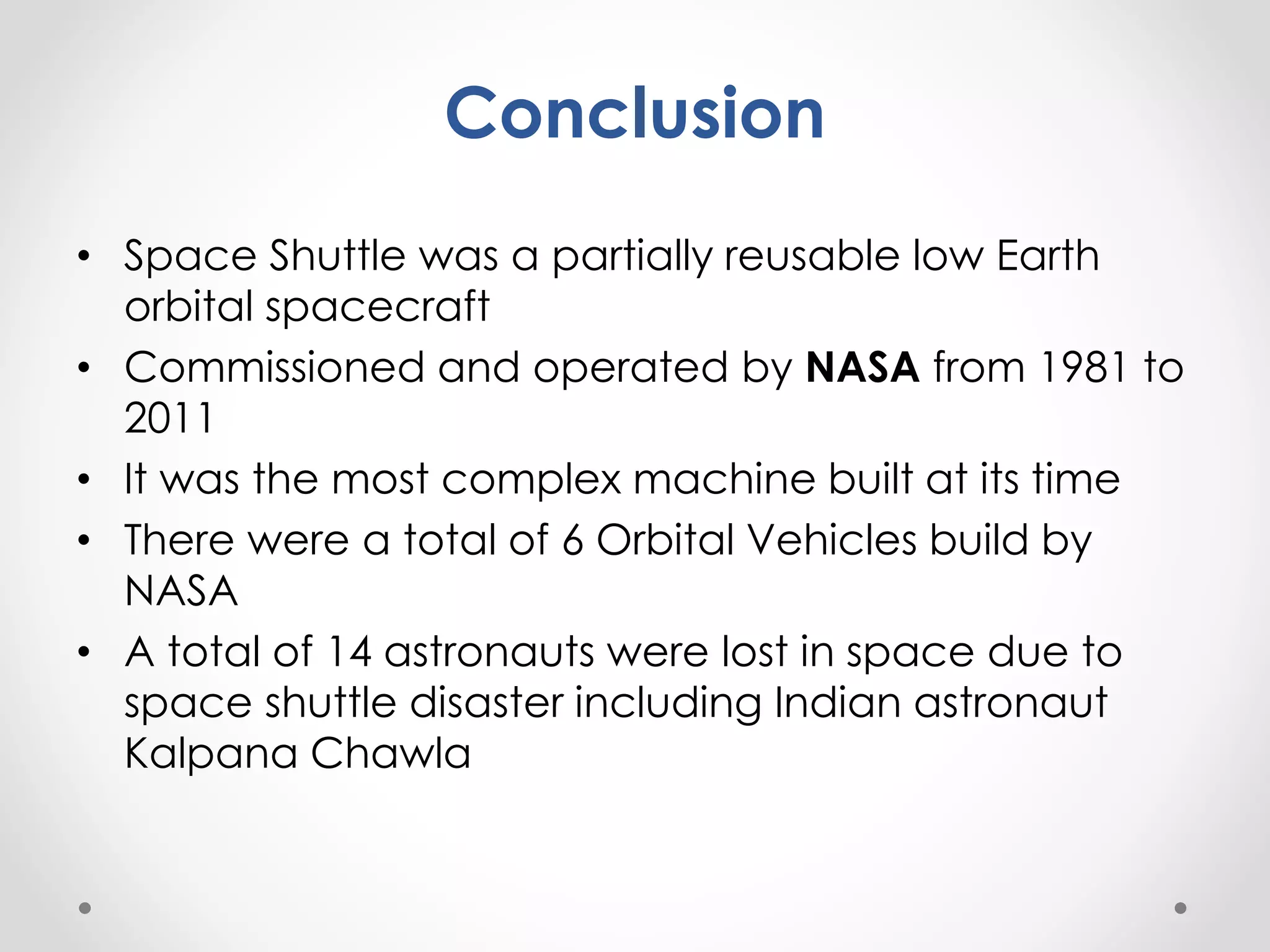 Conclusion
• Space Shuttle was a partially reusable low Earth
orbital spacecraft
• Commissioned and operated by NASA from 1981 to
2011
• It was the most complex machine built at its time
• There were a total of 6 Orbital Vehicles build by
NASA
• A total of 14 astronauts were lost in space due to
space shuttle disaster including Indian astronaut
Kalpana Chawla
 