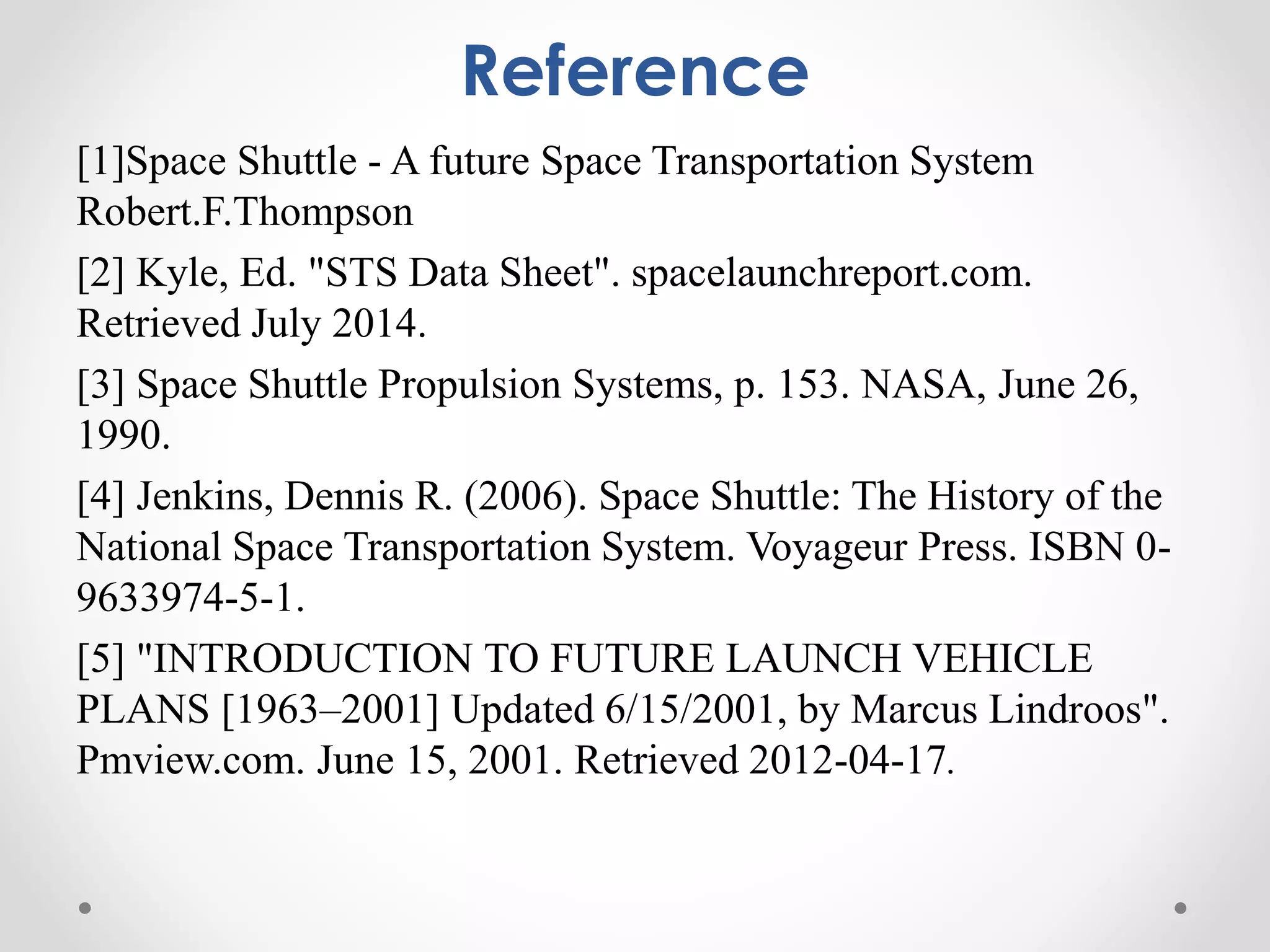 Reference
[1]Space Shuttle - A future Space Transportation System
Robert.F.Thompson
[2] Kyle, Ed. "STS Data Sheet". spacelaunchreport.com.
Retrieved July 2014.
[3] Space Shuttle Propulsion Systems, p. 153. NASA, June 26,
1990.
[4] Jenkins, Dennis R. (2006). Space Shuttle: The History of the
National Space Transportation System. Voyageur Press. ISBN 0-
9633974-5-1.
[5] "INTRODUCTION TO FUTURE LAUNCH VEHICLE
PLANS [1963–2001] Updated 6/15/2001, by Marcus Lindroos".
Pmview.com. June 15, 2001. Retrieved 2012-04-17.
 