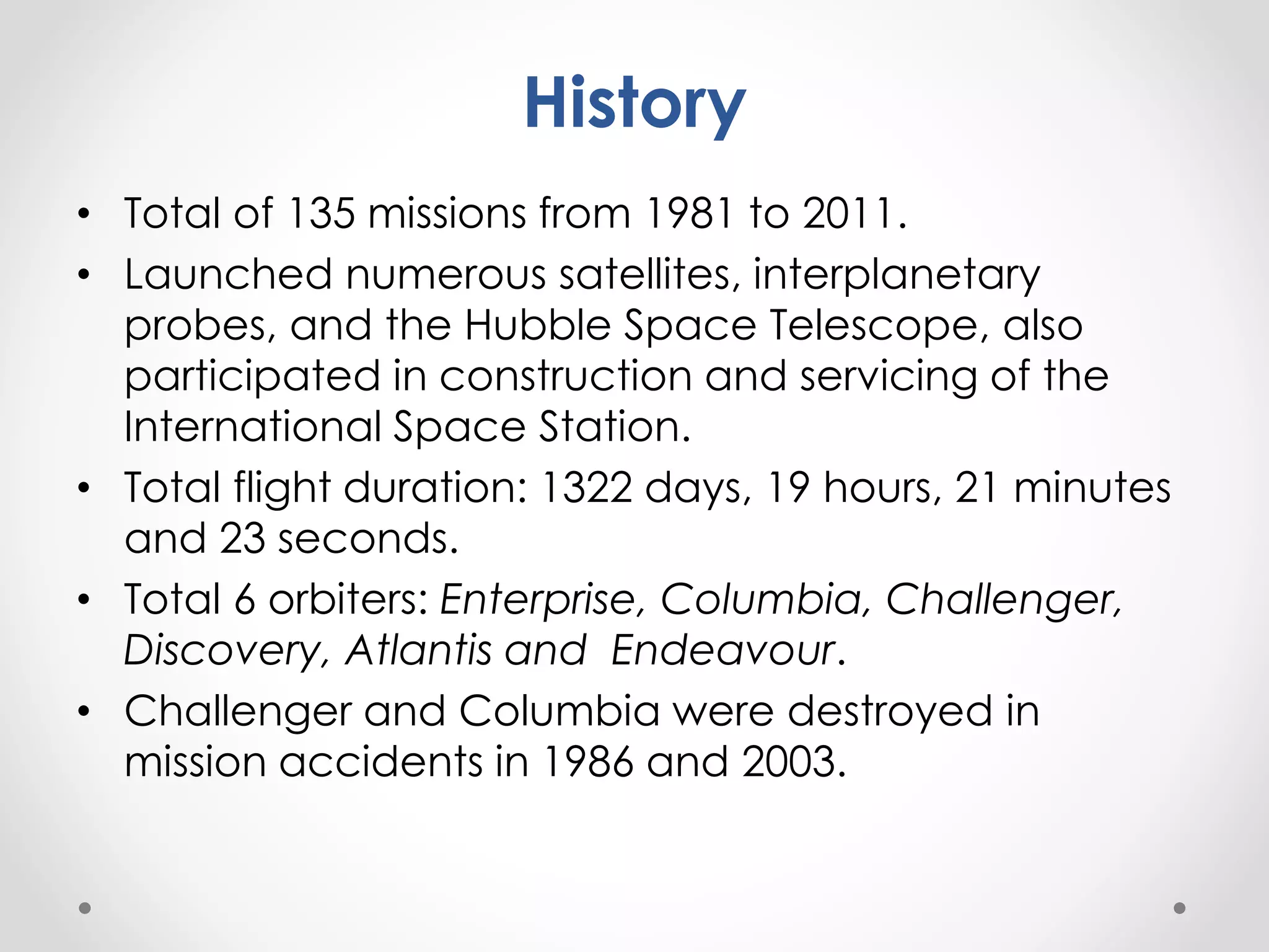 History
• Total of 135 missions from 1981 to 2011.
• Launched numerous satellites, interplanetary
probes, and the Hubble Space Telescope, also
participated in construction and servicing of the
International Space Station.
• Total flight duration: 1322 days, 19 hours, 21 minutes
and 23 seconds.
• Total 6 orbiters: Enterprise, Columbia, Challenger,
Discovery, Atlantis and Endeavour.
• Challenger and Columbia were destroyed in
mission accidents in 1986 and 2003.
 