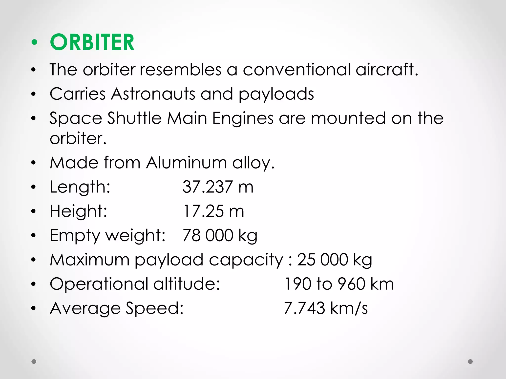 • ORBITER
• The orbiter resembles a conventional aircraft.
• Carries Astronauts and payloads
• Space Shuttle Main Engines are mounted on the
orbiter.
• Made from Aluminum alloy.
• Length: 37.237 m
• Height: 17.25 m
• Empty weight: 78 000 kg
• Maximum payload capacity : 25 000 kg
• Operational altitude: 190 to 960 km
• Average Speed: 7.743 km/s
 