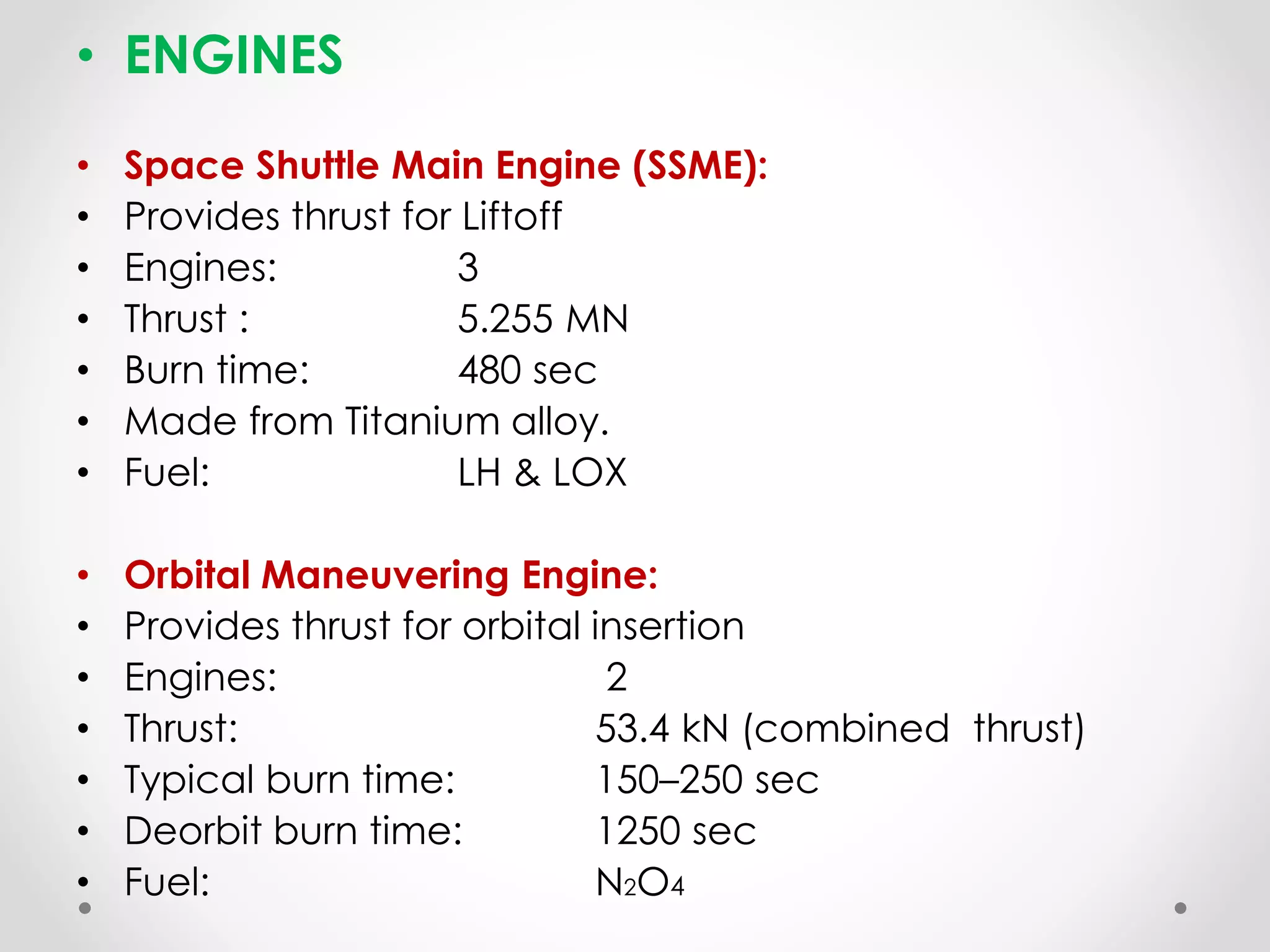 • ENGINES
• Space Shuttle Main Engine (SSME):
• Provides thrust for Liftoff
• Engines: 3
• Thrust : 5.255 MN
• Burn time: 480 sec
• Made from Titanium alloy.
• Fuel: LH & LOX
• Orbital Maneuvering Engine:
• Provides thrust for orbital insertion
• Engines: 2
• Thrust: 53.4 kN (combined thrust)
• Typical burn time: 150–250 sec
• Deorbit burn time: 1250 sec
• Fuel: N2O4
 