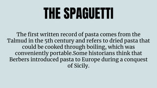 THE SPAGUETTI
The first written record of pasta comes from the
Talmud in the 5th century and refers to dried pasta that
could be cooked through boiling, which was
conveniently portable.Some historians think that
Berbers introduced pasta to Europe during a conquest
of Sicily.
 