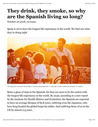 10/27/18, 3*37 PMThey drink, they smoke, so why are the Spanish living so long? | Weekend | The Times
Page 1 of 6https://www.thetimes.co.uk/article/they-drink-they-smoke-so-why-are-the-spanish-living-so-long-tg7jzm0tb
They drink, they smoke, so why
are the Spanish living so long?
October 20 2018, 12:01am,
Spain is set to have the longest life expectancy in the world. We find out what
they’re doing right
The Spanish consume food high in monounsaturated fats — and pair it with a little red wineGETTY IMAGES
Raise a glass of rioja to the Spanish, for they are soon to be the nation with
the longest life expectancy in the world. By 2040, according to a new report
by the Institute for Health Metrics and Evaluation, the Spanish are expected
to have an average lifespan of 85.8 years, outliving even the Japanese, who
have long headed the global longevity tables. And outliving those of us in the
UK by almost 2.5 years.
 