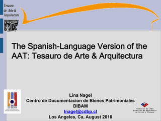 The Spanish-Language Version of the  AAT: Tesauro de Arte & Arquitectura Lina Nagel Centro de Documentacion de Bienes Patrimoniales DIBAM lnagel@cdbp.cl Los Angeles, Ca, August 2010 