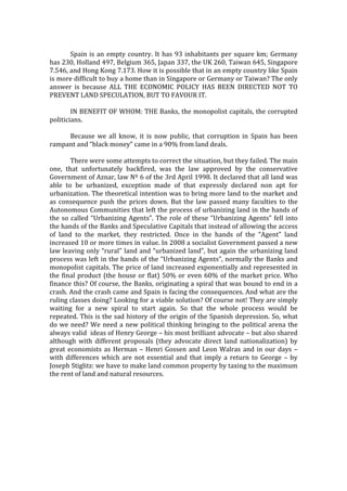Spain is an empty country. It has 93 inhabitants per square km; Germany
has 230, Holland 497, Belgium 365, Japan 337, the UK 260, Taiwan 645, Singapore
7.546, and Hong Kong 7.173. How it is possible that in an empty country like Spain
is more difficult to buy a home than in Singapore or Germany or Taiwan? The only
answer is because ALL THE ECONOMIC POLICY HAS BEEN DIRECTED NOT TO
PREVENT LAND SPECULATION, BUT TO FAVOUR IT.
IN BENEFIT OF WHOM: THE Banks, the monopolist capitals, the corrupted
politicians.
Because we all know, it is now public, that corruption in Spain has been
rampant and “black money” came in a 90% from land deals.
There were some attempts to correct the situation, but they failed. The main
one, that unfortunately backfired, was the law approved by the conservative
Government of Aznar, law Nº 6 of the 3rd April 1998. It declared that all land was
able to be urbanized, exception made of that expressly declared non apt for
urbanization. The theoretical intention was to bring more land to the market and
as consequence push the prices down. But the law passed many faculties to the
Autonomous Communities that left the process of urbanizing land in the hands of
the so called “Urbanizing Agents”. The role of these “Urbanizing Agents” fell into
the hands of the Banks and Speculative Capitals that instead of allowing the access
of land to the market, they restricted. Once in the hands of the “Agent” land
increased 10 or more times in value. In 2008 a socialist Government passed a new
law leaving only “rural” land and “urbanized land”, but again the urbanizing land
process was left in the hands of the “Urbanizing Agents”, normally the Banks and
monopolist capitals. The price of land increased exponentially and represented in
the final product (the house or flat) 50% or even 60% of the market price. Who
finance this? Of course, the Banks, originating a spiral that was bound to end in a
crash. And the crash came and Spain is facing the consequences. And what are the
ruling classes doing? Looking for a viable solution? Of course not! They are simply
waiting for a new spiral to start again. So that the whole process would be
repeated. This is the sad history of the origin of the Spanish depression. So, what
do we need? We need a new political thinking bringing to the political arena the
always valid ideas of Henry George – his most brilliant advocate – but also shared
although with different proposals (they advocate direct land nationalization) by
great economists as Herman – Henri Gossen and Leon Walras and in our days –
with differences which are not essential and that imply a return to George – by
Joseph Stiglitz: we have to make land common property by taxing to the maximum
the rent of land and natural resources.
 