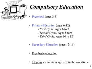 Compulsory Education
• Preschool (ages 3-5)

• Primary Education (ages 6-12)
      - First Cycle. Ages 6 to 7
      - Second Cycle. Ages 8 to 9
      - Third Cycle. Ages 10 to 12

• Secundary Education (ages 12-16)

• Free basic education

• 16 years - minimum age to join the workforce
                                                 2
 