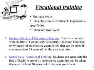 Vocational training
                   • Entrance exam
                   • This phase prepares students to perform a
                   specific job.
                   • There are two levels:

1. Intermediate Level Vocational Training: Students can enter
   with the title of Compulsory Secondary Education Graduate
   or by means of an entrance examination that can be taken if
   you are at least 18 years old in the year you take it.

3. Senior Level Vocational Training: Students can enter with the
   title of Bachillerato or by an entrance exam that can be taken
   if you are at least 20 years old in the year you take it.
                                                                    4
 